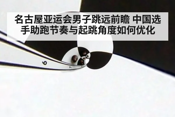 名古屋亚运会男子跳远前瞻 中国选手助跑节奏与起跳角度如何优化