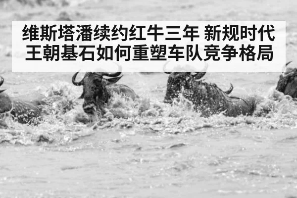 维斯塔潘续约红牛三年 新规时代王朝基石如何重塑车队竞争格局